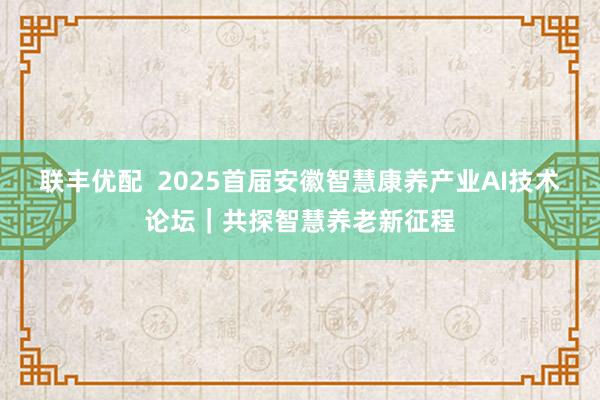 联丰优配  2025首届安徽智慧康养产业AI技术论坛｜共探智慧养老新征程