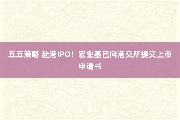 五五策略 赴港IPO！宏业基已向港交所提交上市申请书