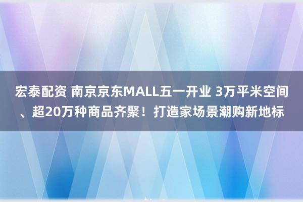 宏泰配资 南京京东MALL五一开业 3万平米空间、超20万种商品齐聚！打造家场景潮购新地标