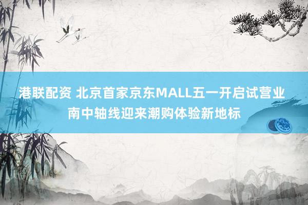 港联配资 北京首家京东MALL五一开启试营业 南中轴线迎来潮购体验新地标