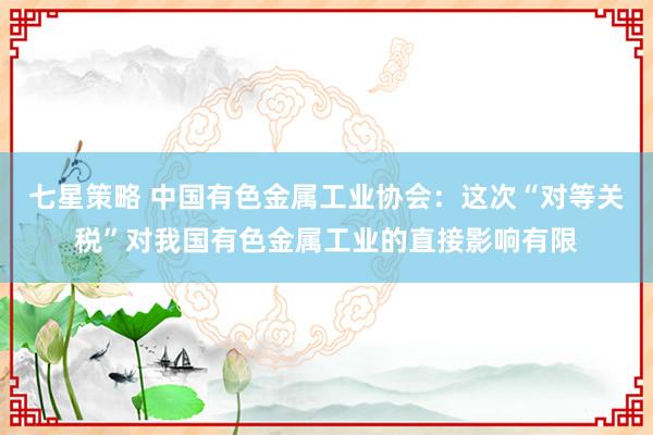 七星策略 中国有色金属工业协会：这次“对等关税”对我国有色金属工业的直接影响有限