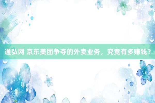 通弘网 京东美团争夺的外卖业务，究竟有多赚钱？