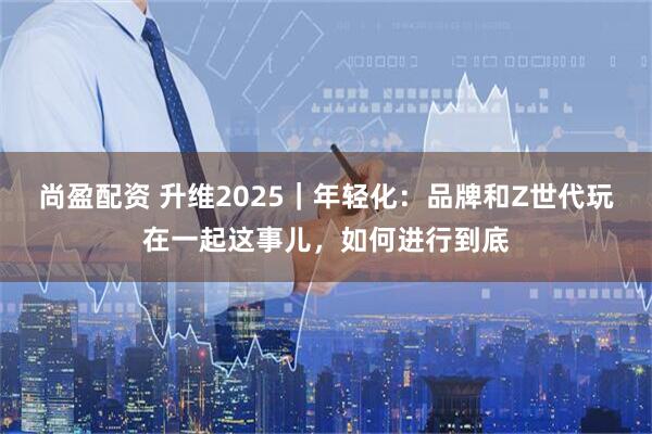 尚盈配资 升维2025｜年轻化：品牌和Z世代玩在一起这事儿，如何进行到底