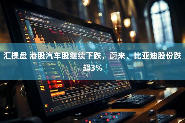 汇操盘 港股汽车股继续下跌，蔚来、比亚迪股份跌超3%