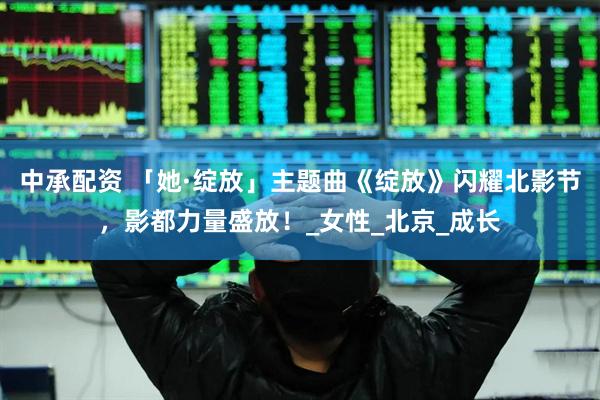 中承配资 「她·绽放」主题曲《绽放》闪耀北影节，影都力量盛放！_女性_北京_成长