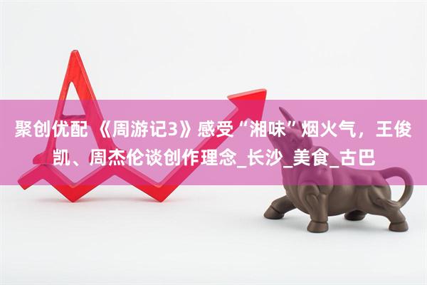聚创优配 《周游记3》感受“湘味”烟火气，王俊凯、周杰伦谈创作理念_长沙_美食_古巴