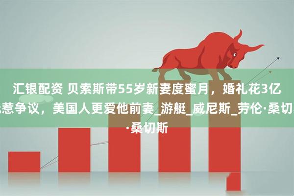 汇银配资 贝索斯带55岁新妻度蜜月，婚礼花3亿元惹争议，美国人更爱他前妻_游艇_威尼斯_劳伦·桑切斯