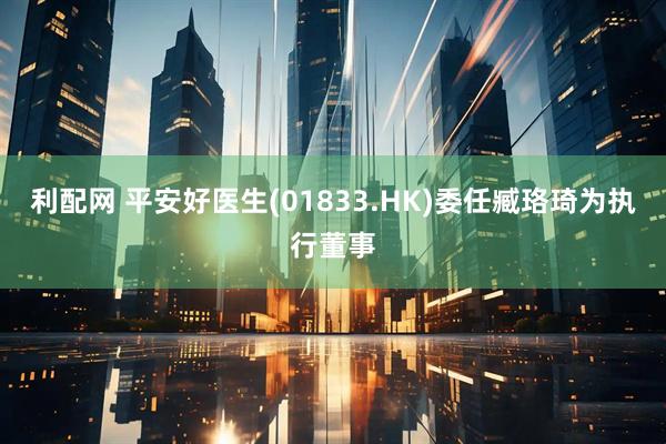 利配网 平安好医生(01833.HK)委任臧珞琦为执行董事
