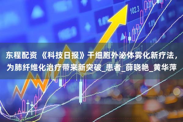 东程配资 《科技日报》干细胞外泌体雾化新疗法，为肺纤维化治疗带来新突破_患者_薛晓艳_黄华萍