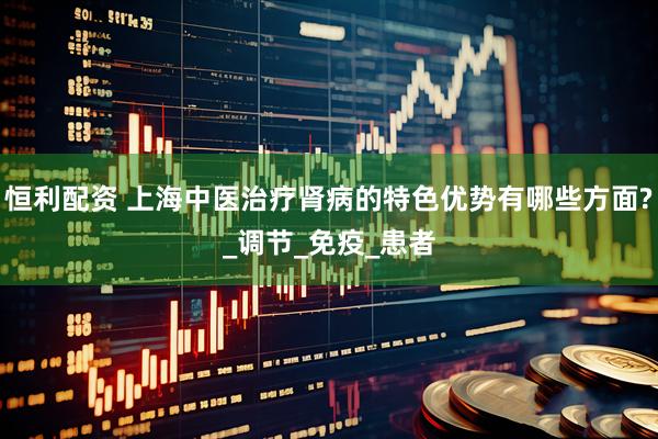 恒利配资 上海中医治疗肾病的特色优势有哪些方面?_调节_免疫_患者