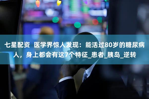 七星配资  医学界惊人发现：能活过80岁的糖尿病人，身上都会有这7个特征_患者_胰岛_逆转