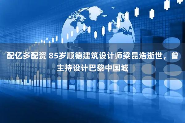 配亿多配资 85岁顺德建筑设计师梁昆浩逝世，曾主持设计巴黎中国城