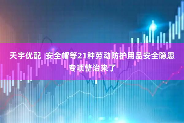 天宇优配  安全帽等21种劳动防护用品安全隐患专项整治来了