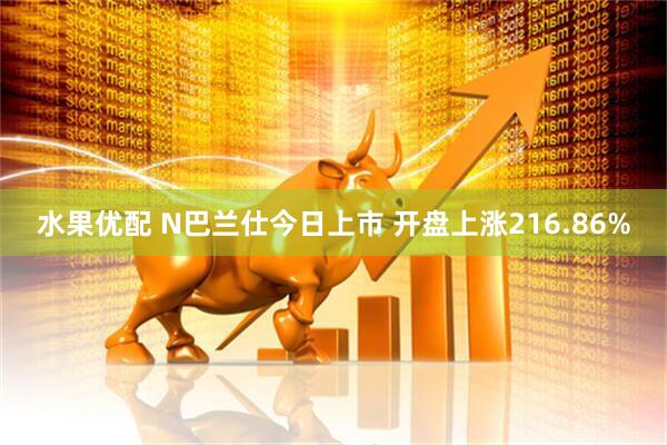 水果优配 N巴兰仕今日上市 开盘上涨216.86%