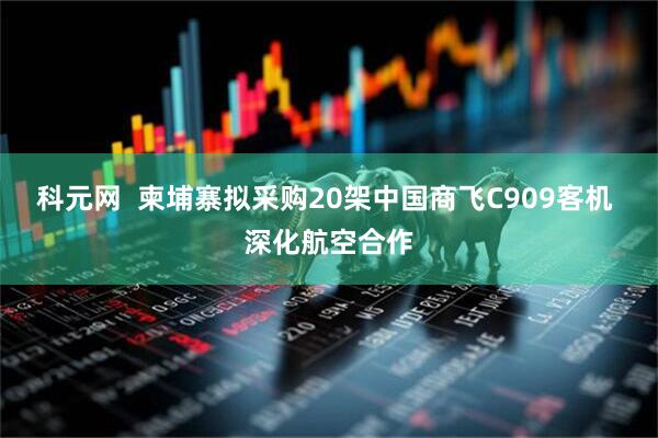 科元网  柬埔寨拟采购20架中国商飞C909客机 深化航空合作