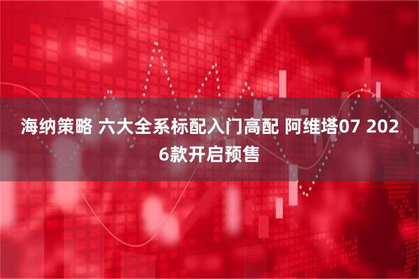 海纳策略 六大全系标配入门高配 阿维塔07 2026款开启预售