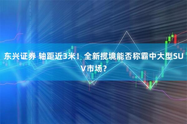 东兴证券 轴距近3米！全新揽境能否称霸中大型SUV市场？
