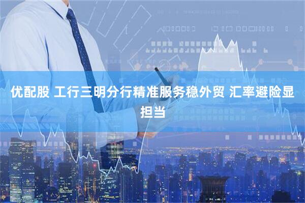 优配股 工行三明分行精准服务稳外贸 汇率避险显担当
