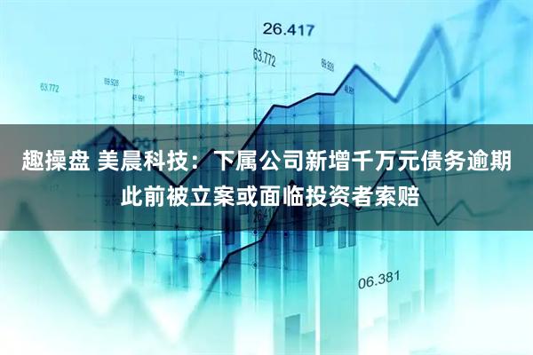 趣操盘 美晨科技：下属公司新增千万元债务逾期 此前被立案或面临投资者索赔