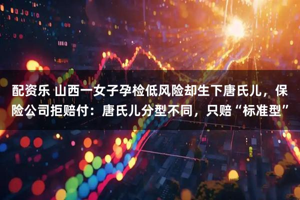 配资乐 山西一女子孕检低风险却生下唐氏儿，保险公司拒赔付：唐氏儿分型不同，只赔“标准型”